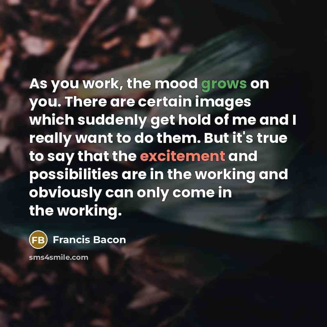 “As you work, the mood grows on you. There are certain images which suddenly get hold of me and I really want to do them. But it's true to say that the excitement and possibilities are in the working and obviously can only come in the working.” quote by Francis Bacon