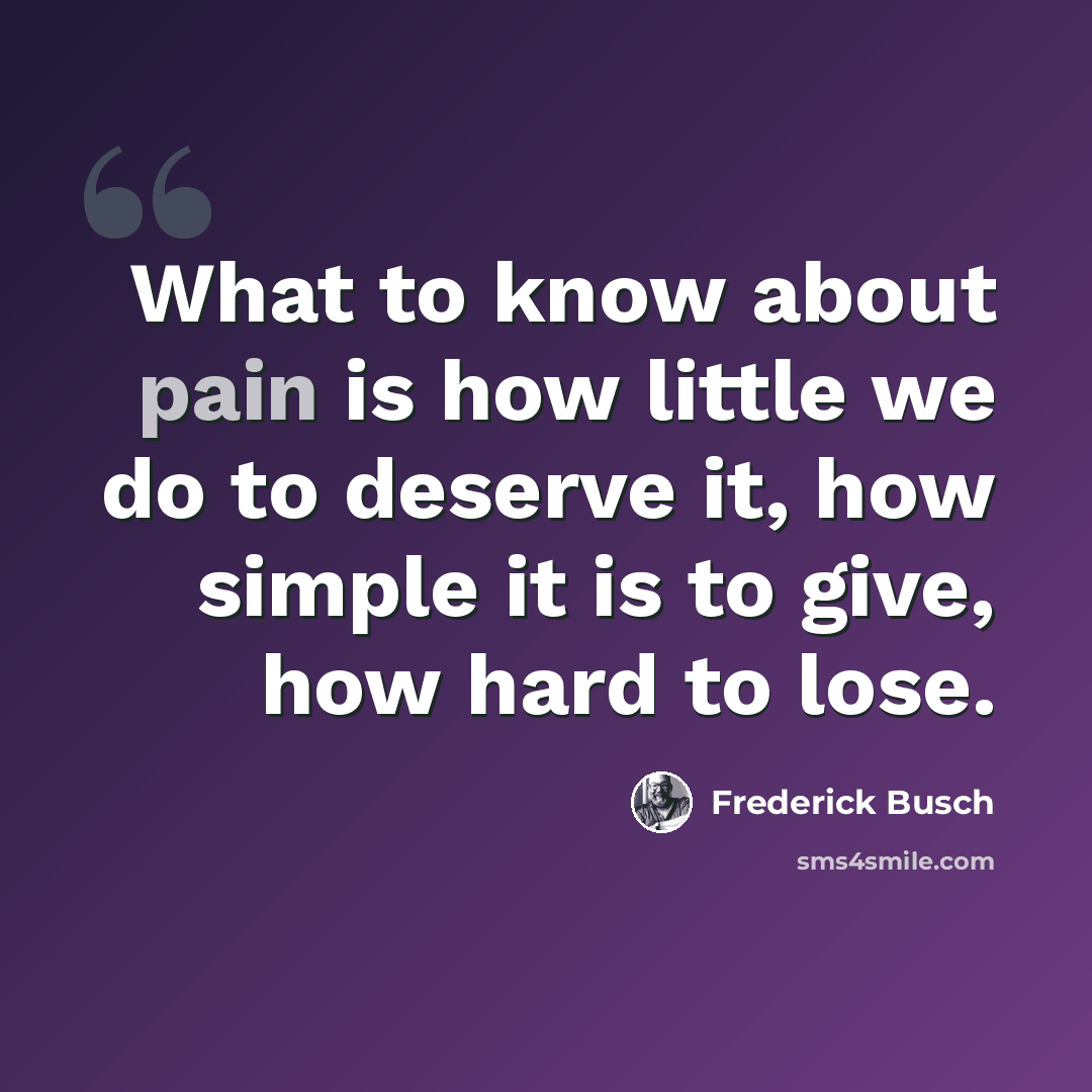 “What to know about pain is how little we do to deserve it, how simple it is to give, how hard to lose.” quote by Frederick Busch