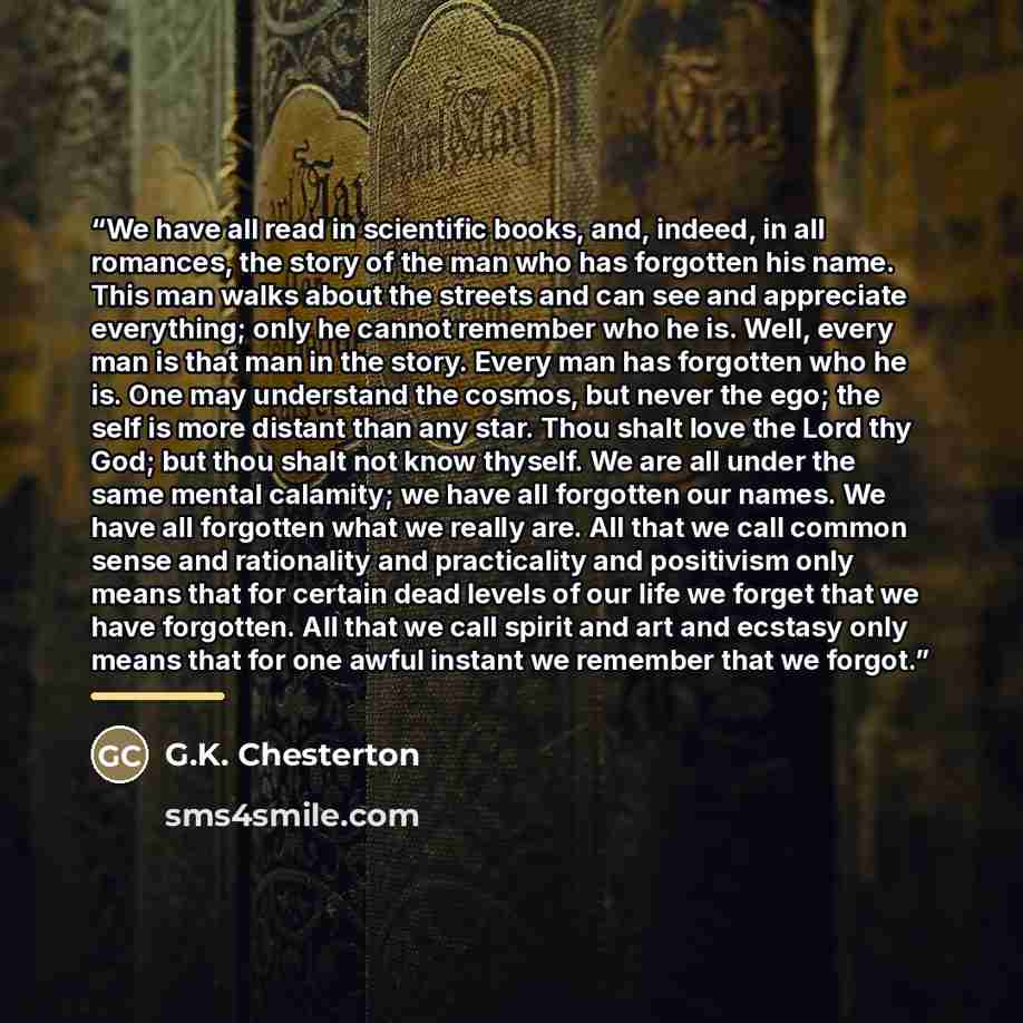 “We have all read in scientific books, and, indeed, in all romances, the story of the man who has forgotten his name. This man walks about the streets and can see and appreciate everything; only he cannot remember who he is. Well, every man is that man in the story. Every man has forgotten who he…” quote by G.K. Chesterton