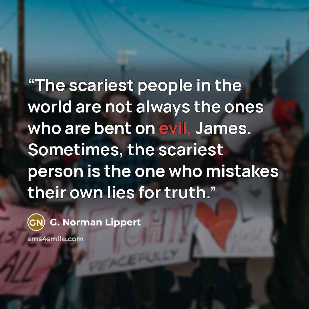 “The scariest people in the world are not always the ones who are bent on evil, James. Sometimes, the scariest person is the one who mistakes their own lies for truth.” quote by G. Norman Lippert