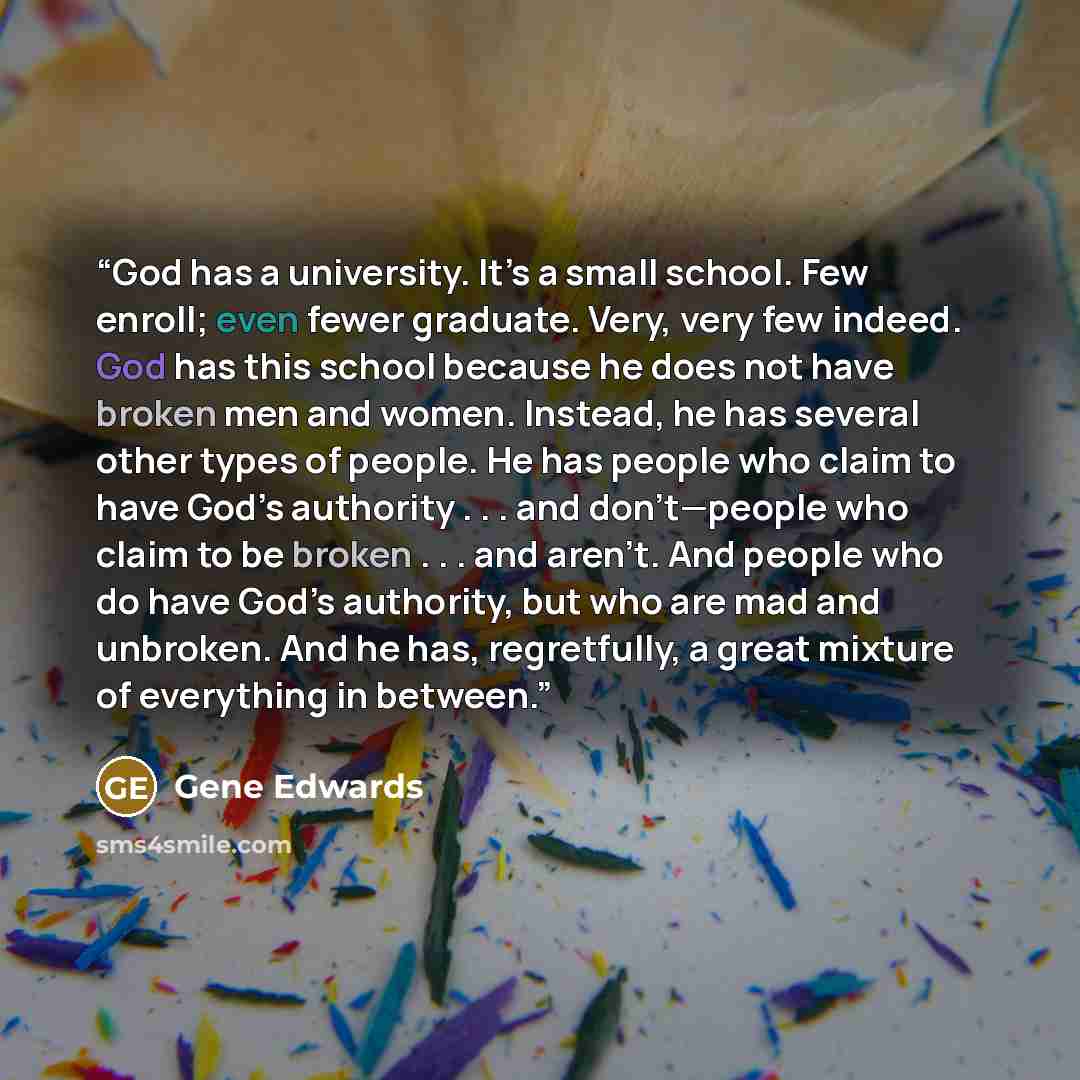 “God has a university. It’s a small school. Few enroll; even fewer graduate. Very, very few indeed. God has this school because he does not have broken men and women. Instead, he has several other types of people. He has people who claim to have God’s authority . . . and don’t—people who claim to…” quote by Gene Edwards