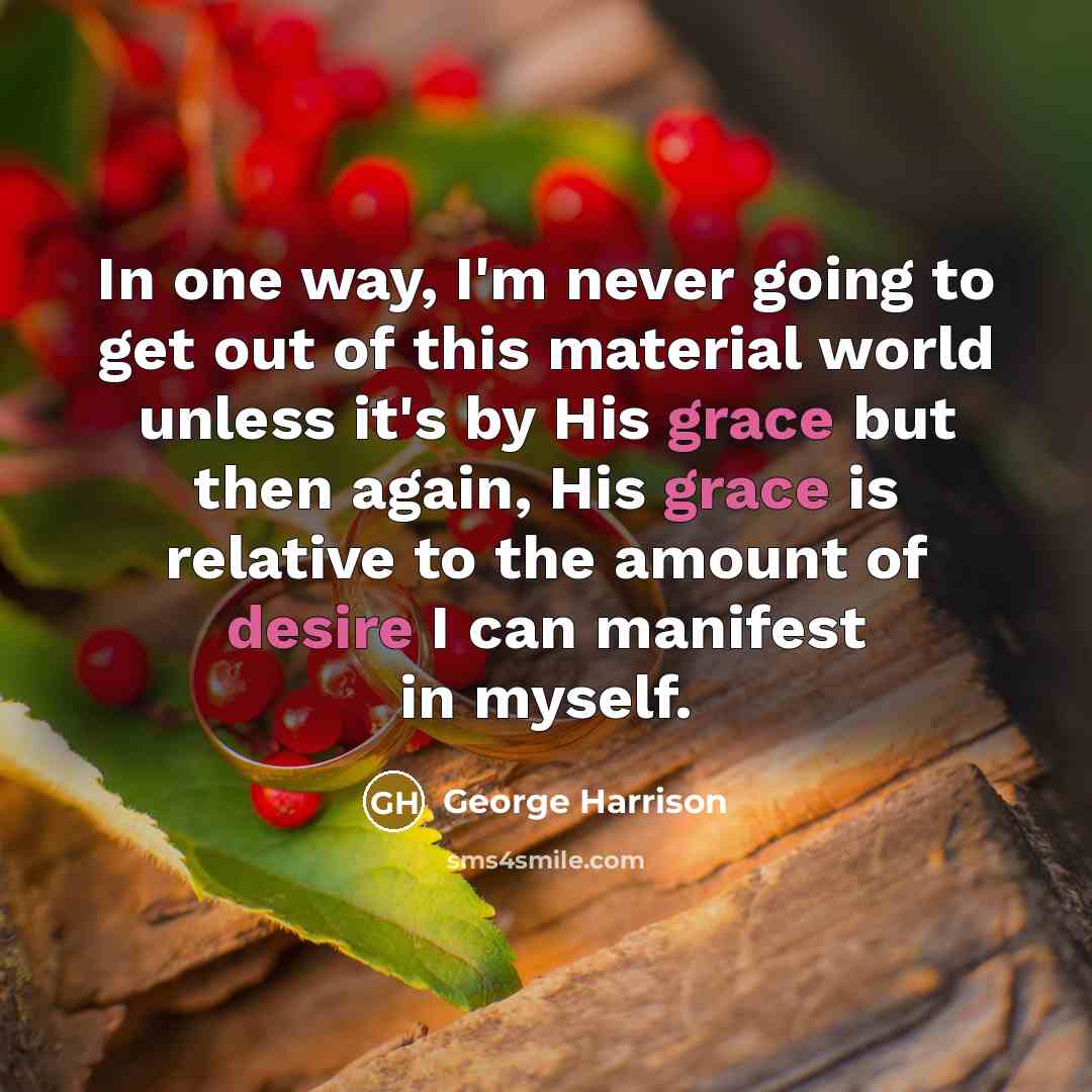“In one way, I'm never going to get out of this material world unless it's by His grace but then again, His grace is relative to the amount of desire I can manifest in myself.” quote by George Harrison