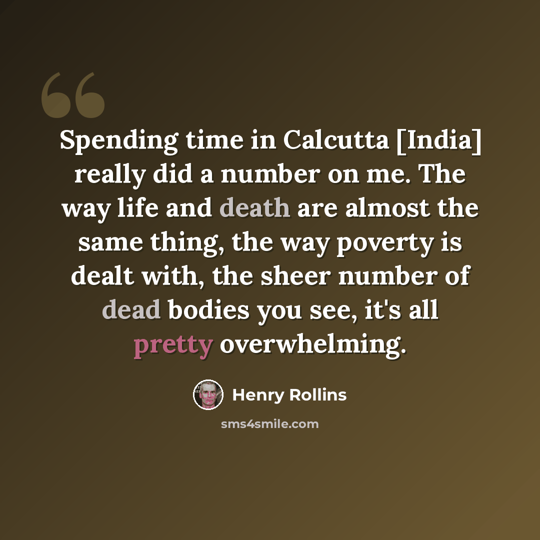 “Spending time in Calcutta [India] really did a number on me. The way life and death are almost the same thing, the way poverty is dealt with, the sheer number of dead bodies you see, it's all pretty overwhelming.” quote by Henry Rollins