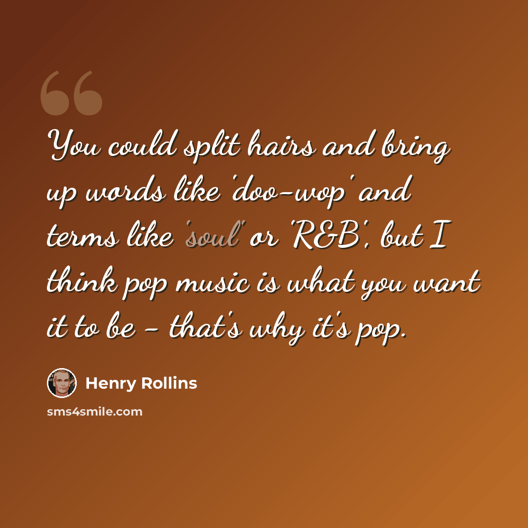 “You could split hairs and bring up words like 'doo-wop' and terms like 'soul' or 'R&B', but I think pop music is what you want it to be - that's why it's pop.” quote by Henry Rollins