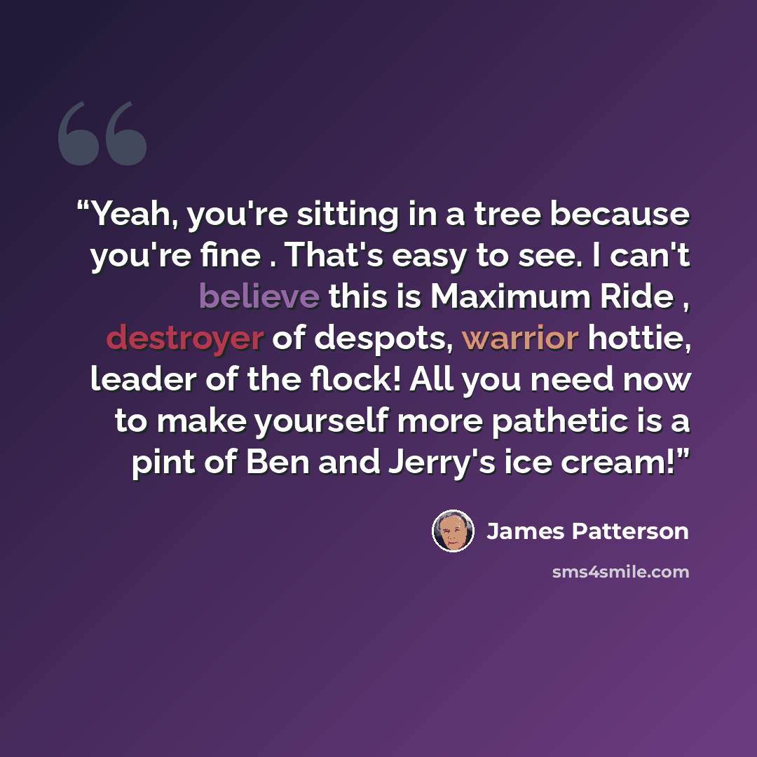 “Yeah, you're sitting in a tree because you're fine . That's easy to see. I can't believe this is Maximum Ride , destroyer of despots, warrior hottie, leader of the flock! All you need now to make yourself more pathetic is a pint of Ben and Jerry's ice cream!” quote by James Patterson