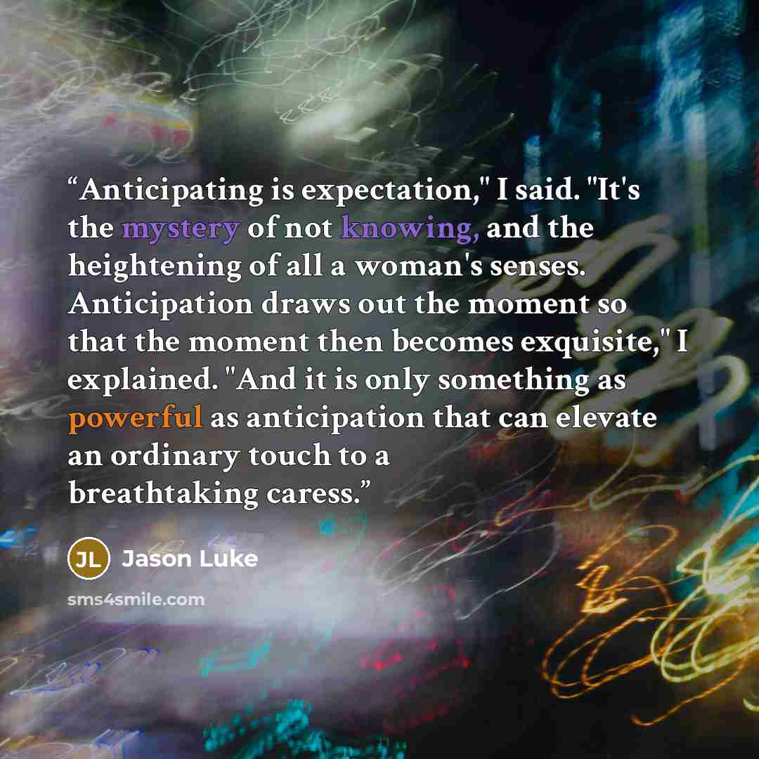 “Anticipating is expectation," I said. "It's the mystery of not knowing, and the heightening of all a woman's senses. Anticipation draws out the moment so that the moment then becomes exquisite," I explained. "And it is only something as powerful as anticipation that can elevate an ordinary touch…” quote by Jason Luke