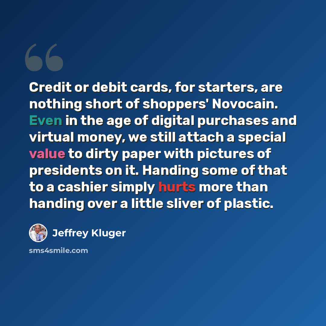 “Credit or debit cards, for starters, are nothing short of shoppers' Novocain. Even in the age of digital purchases and virtual money, we still attach a special value to dirty paper with pictures of presidents on it. Handing some of that to a cashier simply hurts more than handing over a little…” quote by Jeffrey Kluger