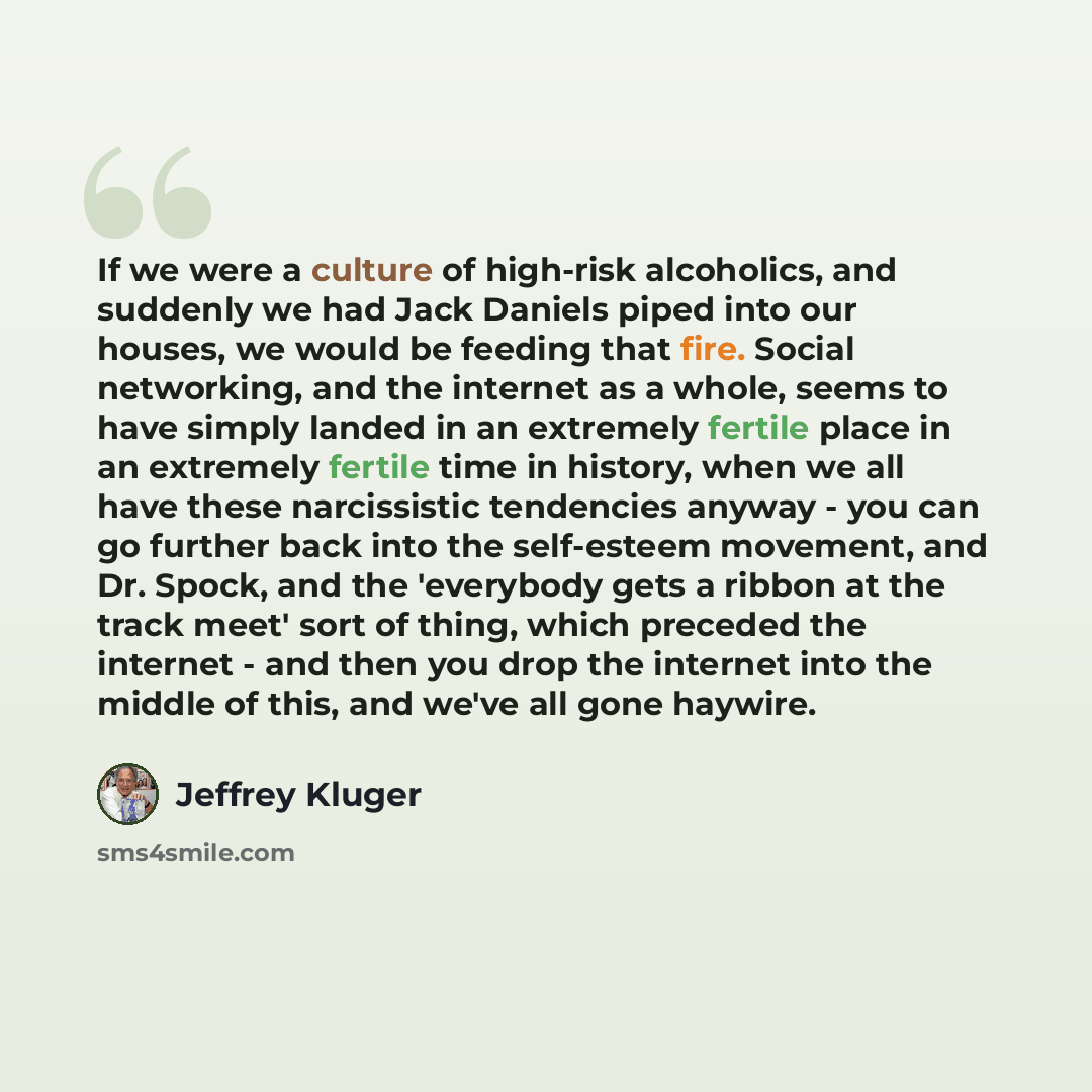 “If we were a culture of high-risk alcoholics, and suddenly we had Jack Daniels piped into our houses, we would be feeding that fire. Social networking, and the internet as a whole, seems to have simply landed in an extremely fertile place in an extremely fertile time in history, when we all have…” quote by Jeffrey Kluger