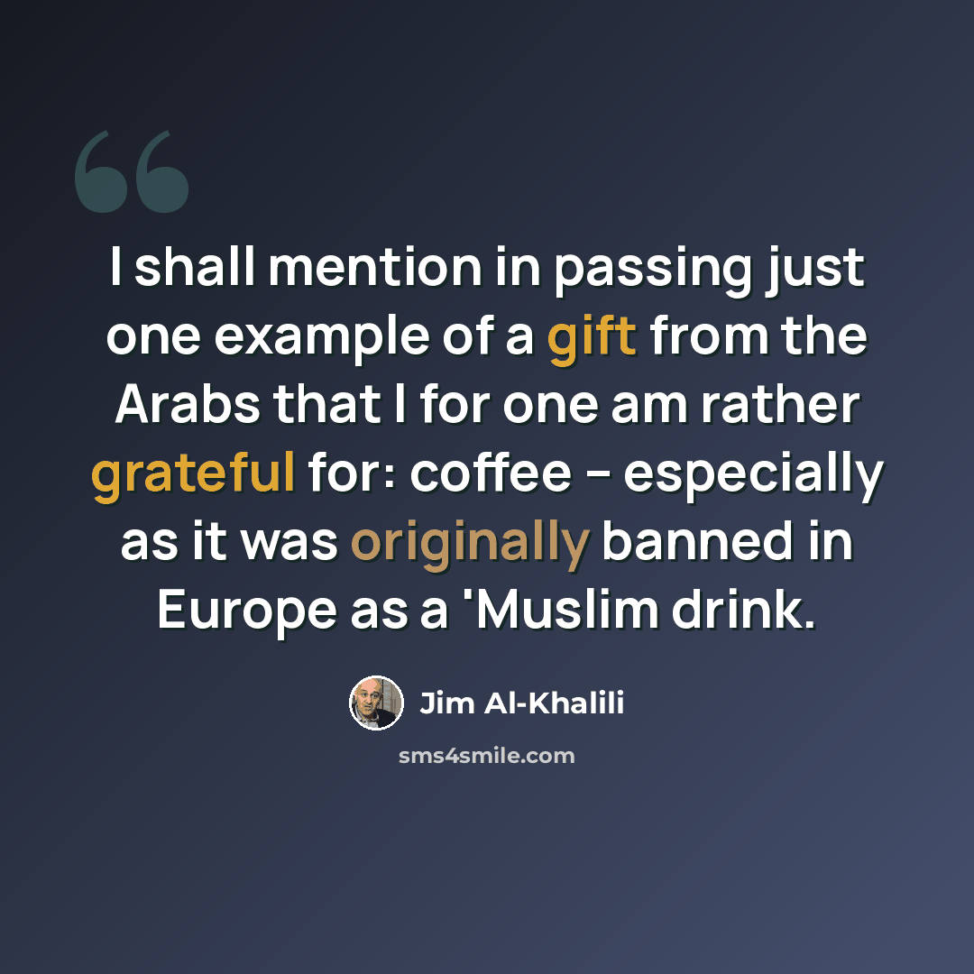 “I shall mention in passing just one example of a gift from the Arabs that I for one am rather grateful for: coffee -- especially as it was originally banned in Europe as a 'Muslim drink.” quote by Jim Al-Khalili