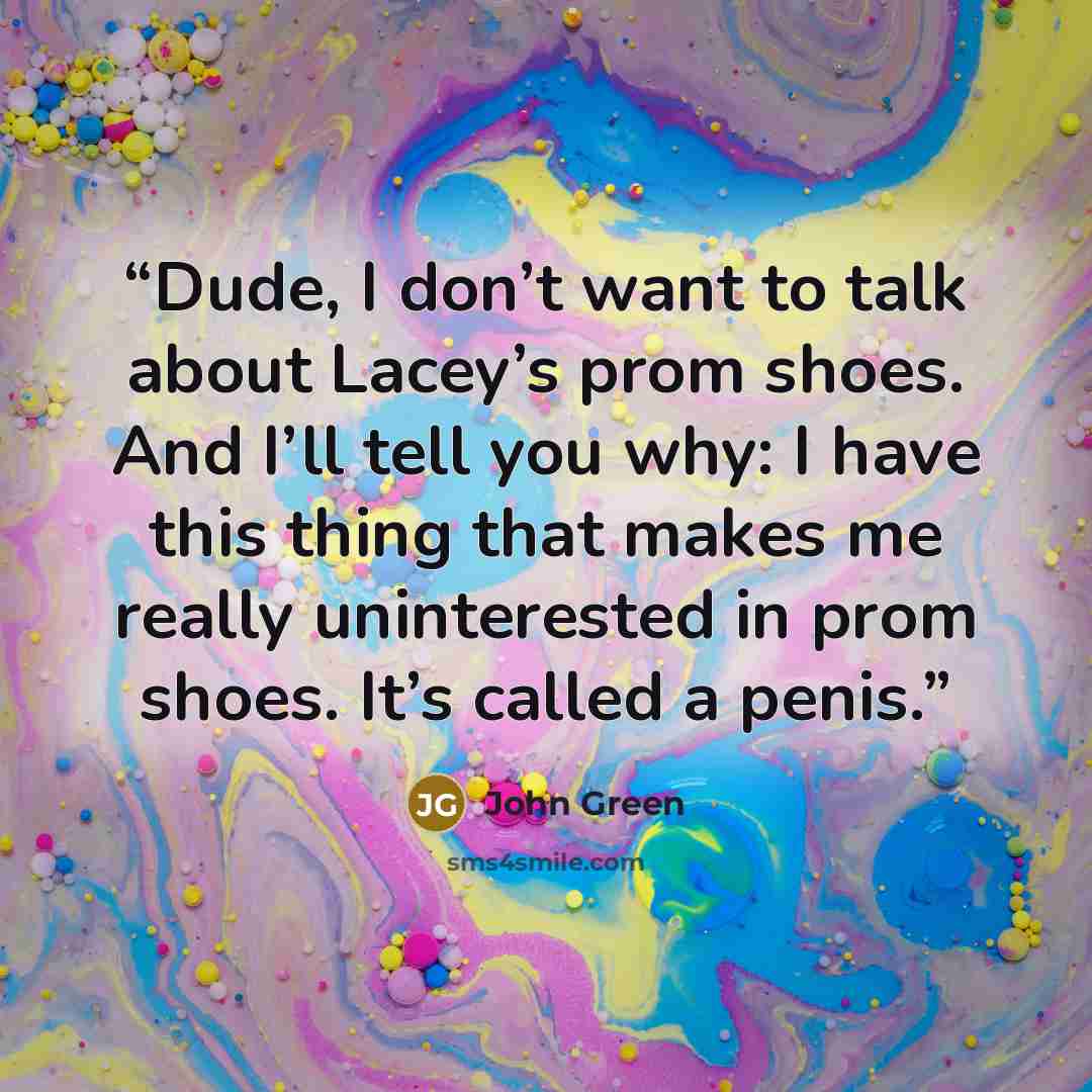 “Dude, I don’t want to talk about Lacey’s prom shoes. And I’ll tell you why: I have this thing that makes me really uninterested in prom shoes. It’s called a penis.” quote by John Green