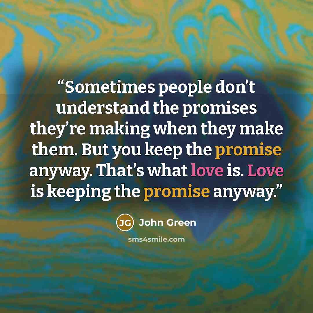 “Sometimes people don’t understand the promises they’re making when they make them. But you keep the promise anyway. That’s what love is. Love is keeping the promise anyway.” quote by John Green