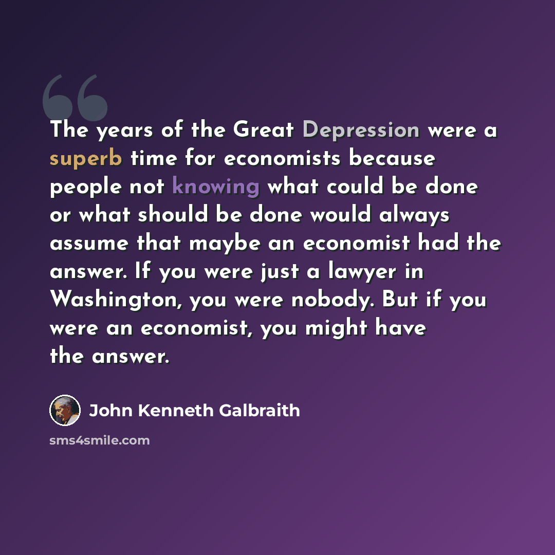 “The years of the Great Depression were a superb time for economists because people not knowing what could be done or what should be done would always assume that maybe an economist had the answer. If you were just a lawyer in Washington, you were nobody. But if you were an economist, you might…” quote by John Kenneth Galbraith