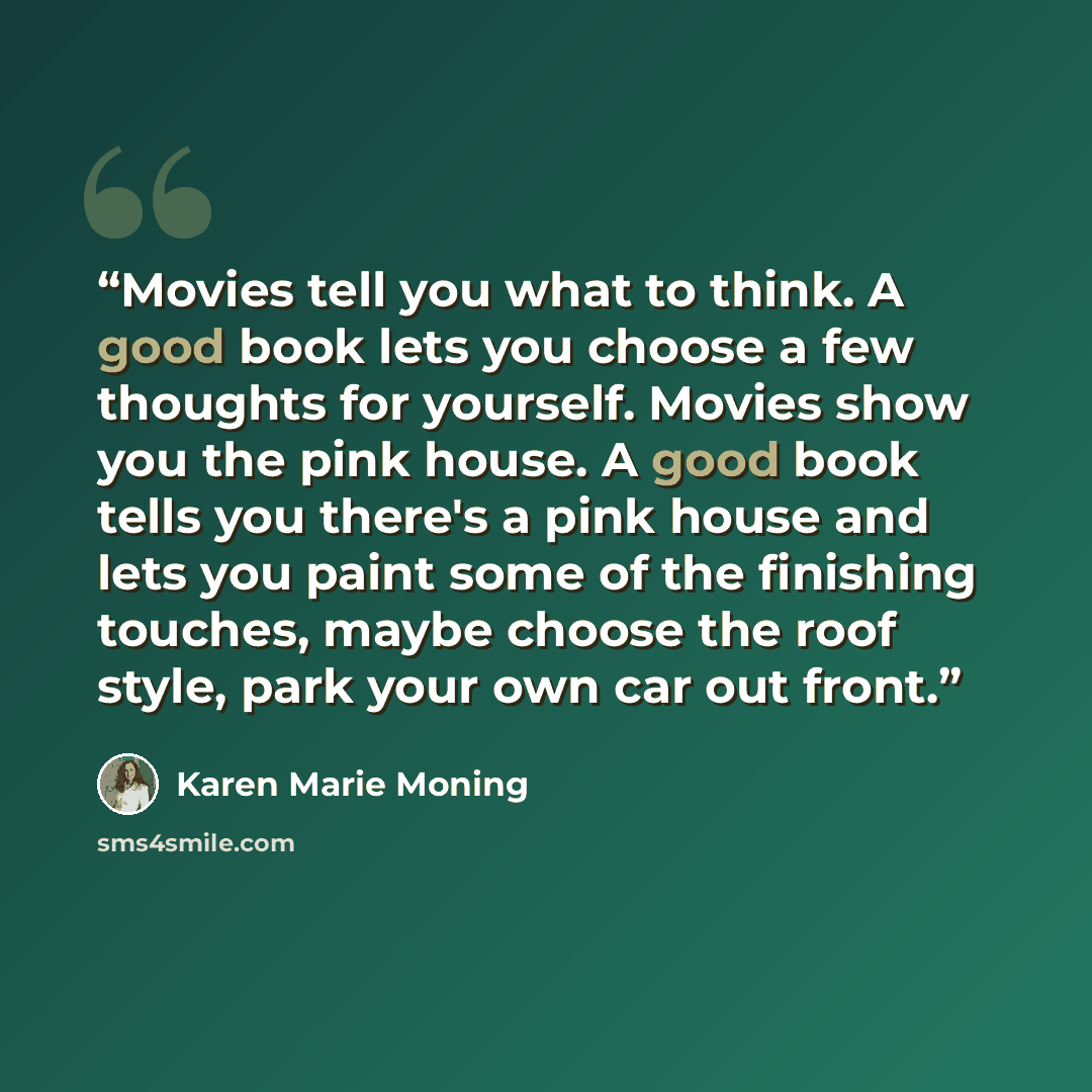 “Movies tell you what to think. A good book lets you choose a few thoughts for yourself. Movies show you the pink house. A good book tells you there's a pink house and lets you paint some of the finishing touches, maybe choose the roof style, park your own car out front.” quote by Karen Marie Moning