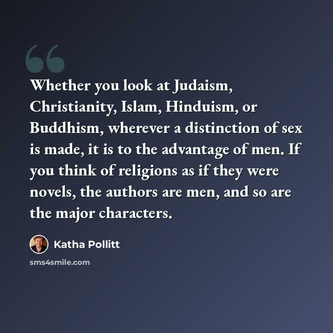 “Whether you look at Judaism, Christianity, Islam, Hinduism, or Buddhism, wherever a distinction of sex is made, it is to the advantage of men. If you think of religions as if they were novels, the authors are men, and so are the major characters.” quote by Katha Pollitt