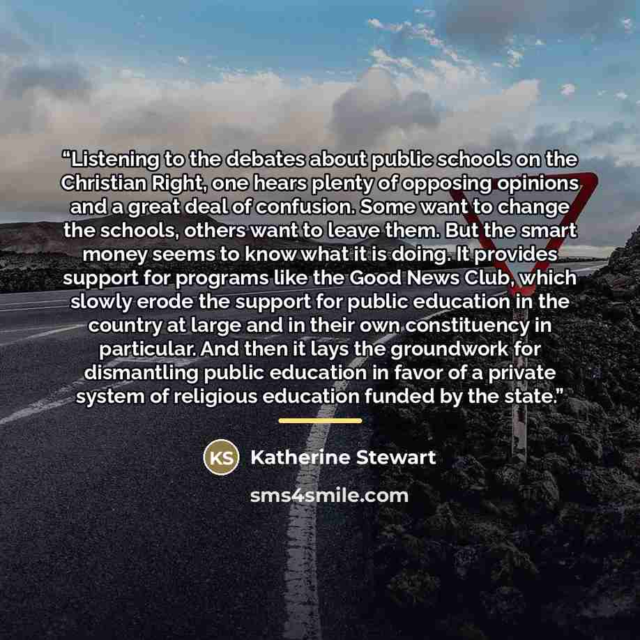 “Listening to the debates about public schools on the Christian Right, one hears plenty of opposing opinions and a great deal of confusion. Some want to change the schools, others want to leave them. But the smart money seems to know what it is doing. It provides support for programs like the Good…” quote by Katherine Stewart