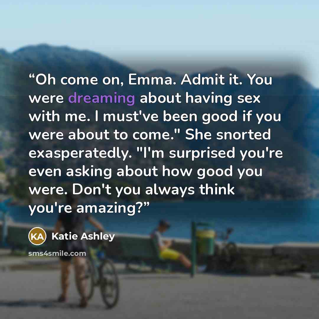 “Oh come on, Emma. Admit it. You were dreaming about having sex with me. I must've been good if you were about to come." She snorted exasperatedly. "I'm surprised you're even asking about how good you were. Don't you always think you're amazing?” quote by Katie Ashley