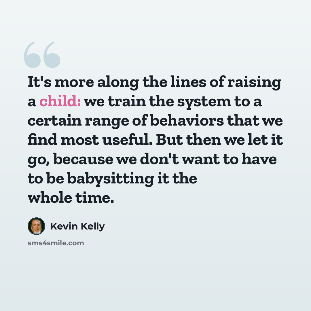 “It's more along the lines of raising a child: we train the system to a certain range of behaviors that we find most useful. But then we let it go, because we don't want to have to be babysitting it the whole time.” quote by Kevin Kelly