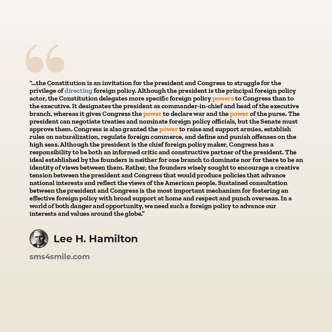 “...the Constitution is an invitation for the president and Congress to struggle for the privilege of directing foreign policy. Although the president is the principal foreign policy actor, the Constitution delegates more specific foreign policy powers to Congress than to the executive. It…” quote by Lee H. Hamilton