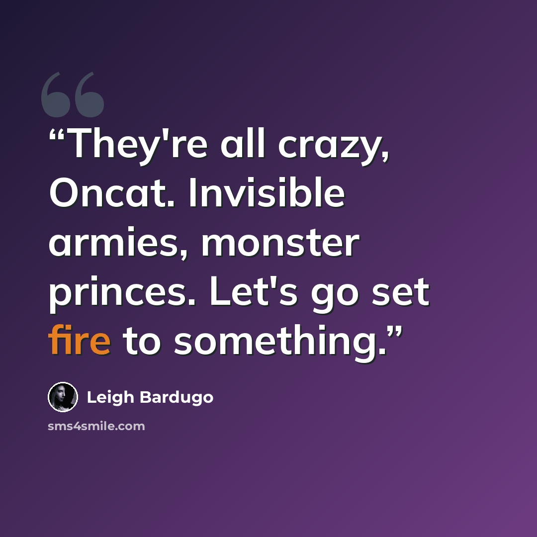 “They're all crazy, Oncat. Invisible armies, monster princes. Let's go set fire to something.” quote by Leigh Bardugo