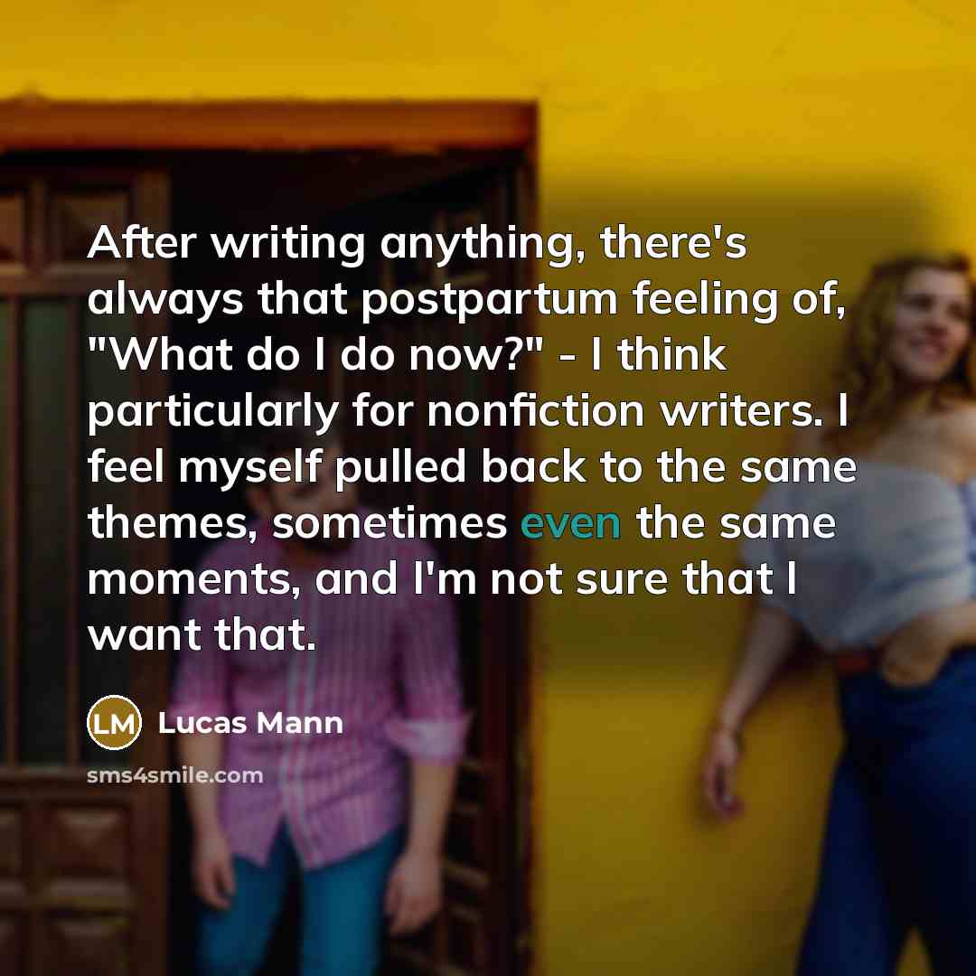 “After writing anything, there's always that postpartum feeling of, "What do I do now?" - I think particularly for nonfiction writers. I feel myself pulled back to the same themes, sometimes even the same moments, and I'm not sure that I want that.” quote by Lucas Mann