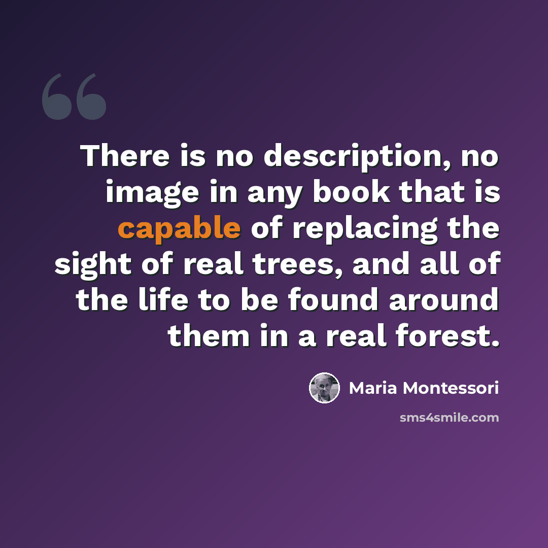 “There is no description, no image in any book that is capable of replacing the sight of real trees, and all of the life to be found around them in a real forest.” quote by Maria Montessori
