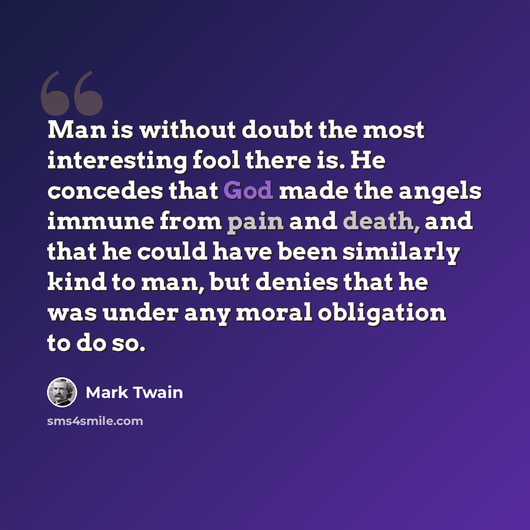 “Man is without doubt the most interesting fool there is. He concedes that God made the angels immune from pain and death, and that he could have been similarly kind to man, but denies that he was under any moral obligation to do so.” quote by Mark Twain