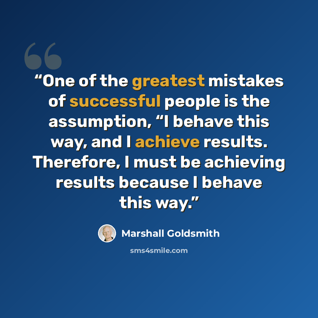 “One of the greatest mistakes of successful people is the assumption, “I behave this way, and I achieve results. Therefore, I must be achieving results because I behave this way.” quote by Marshall Goldsmith
