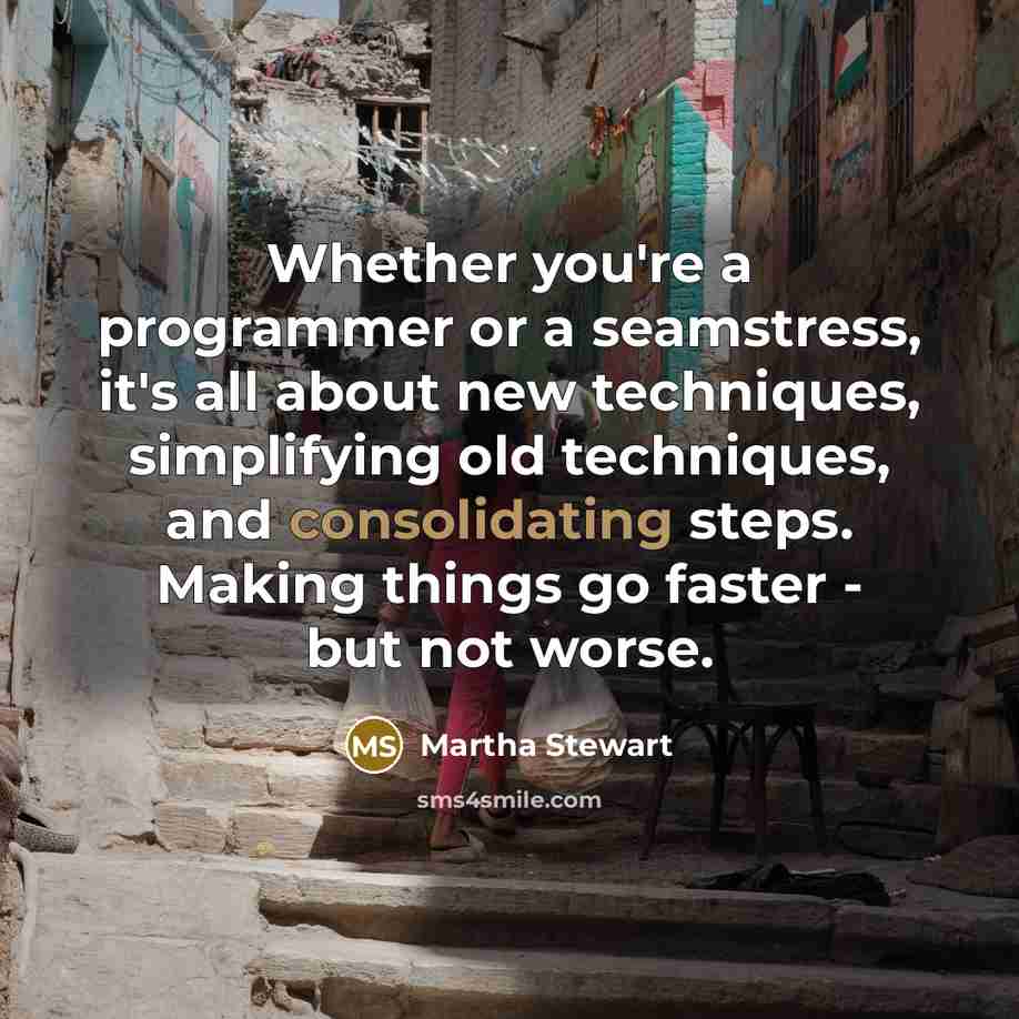 “Whether you're a programmer or a seamstress, it's all about new techniques, simplifying old techniques, and consolidating steps. Making things go faster - but not worse.” quote by Martha Stewart