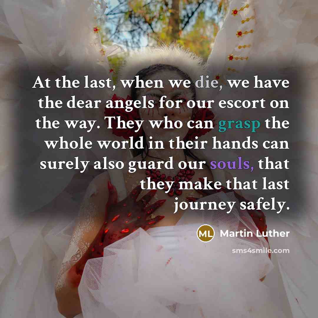 “At the last, when we die, we have the dear angels for our escort on the way. They who can grasp the whole world in their hands can surely also guard our souls, that they make that last journey safely.” quote by Martin Luther