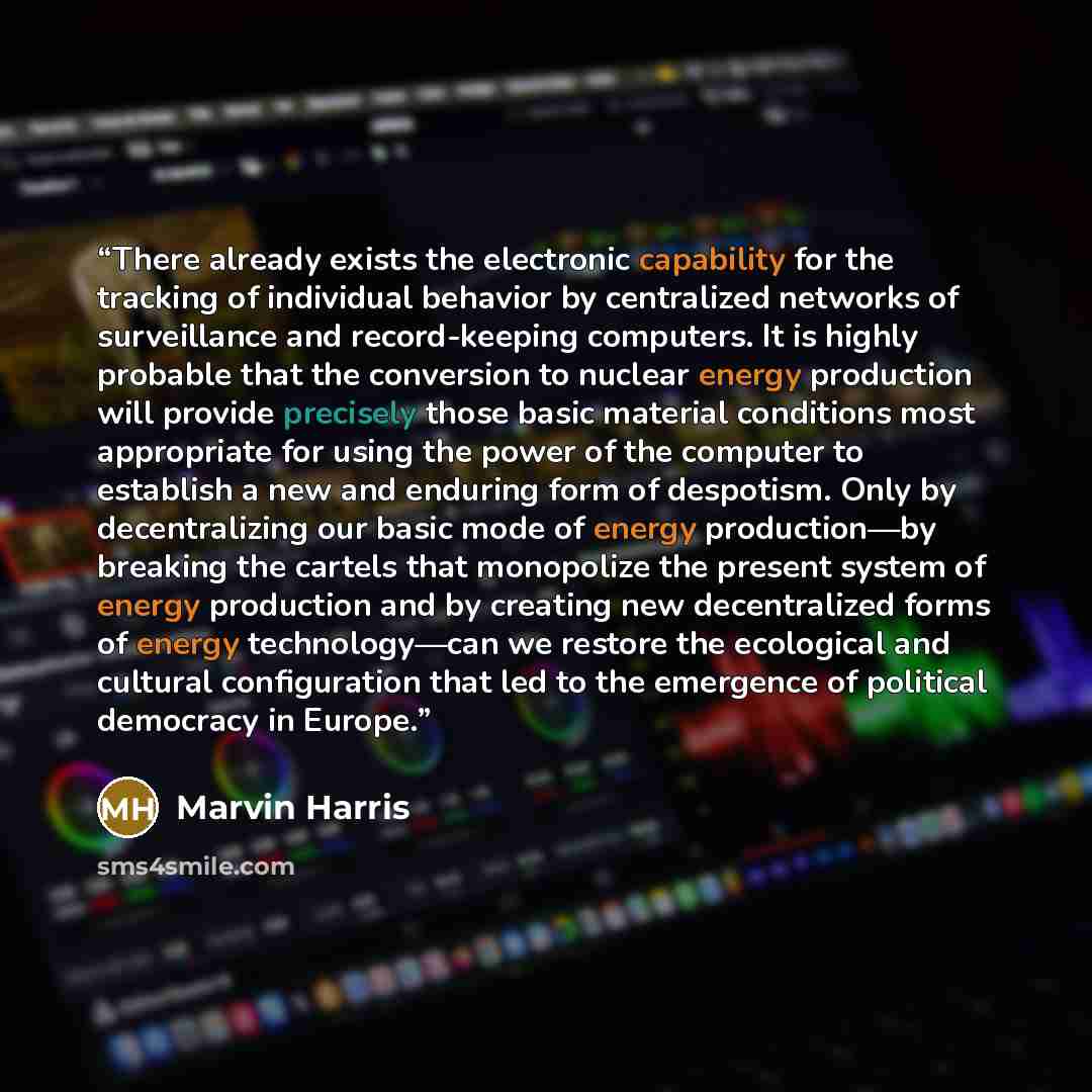 “There already exists the electronic capability for the tracking of individual behavior by centralized networks of surveillance and record-keeping computers. It is highly probable that the conversion to nuclear energy production will provide precisely those basic material conditions most…” quote by Marvin Harris