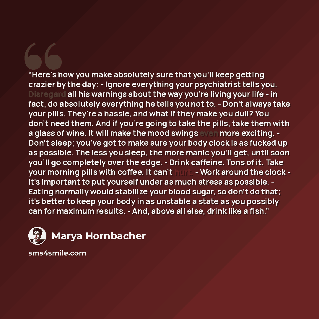 “Here's how you make absolutely sure that you'll keep getting crazier by the day: - Ignore everything your psychiatrist tells you. Disregard all his warnings about the way you're living your life - in fact, do absolutely everything he tells you not to. - Don't always take your pills. They're a…” quote by Marya Hornbacher