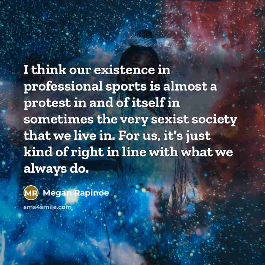 “I think our existence in professional sports is almost a protest in and of itself in sometimes the very sexist society that we live in. For us, it's just kind of right in line with what we always do.” quote by Megan Rapinoe