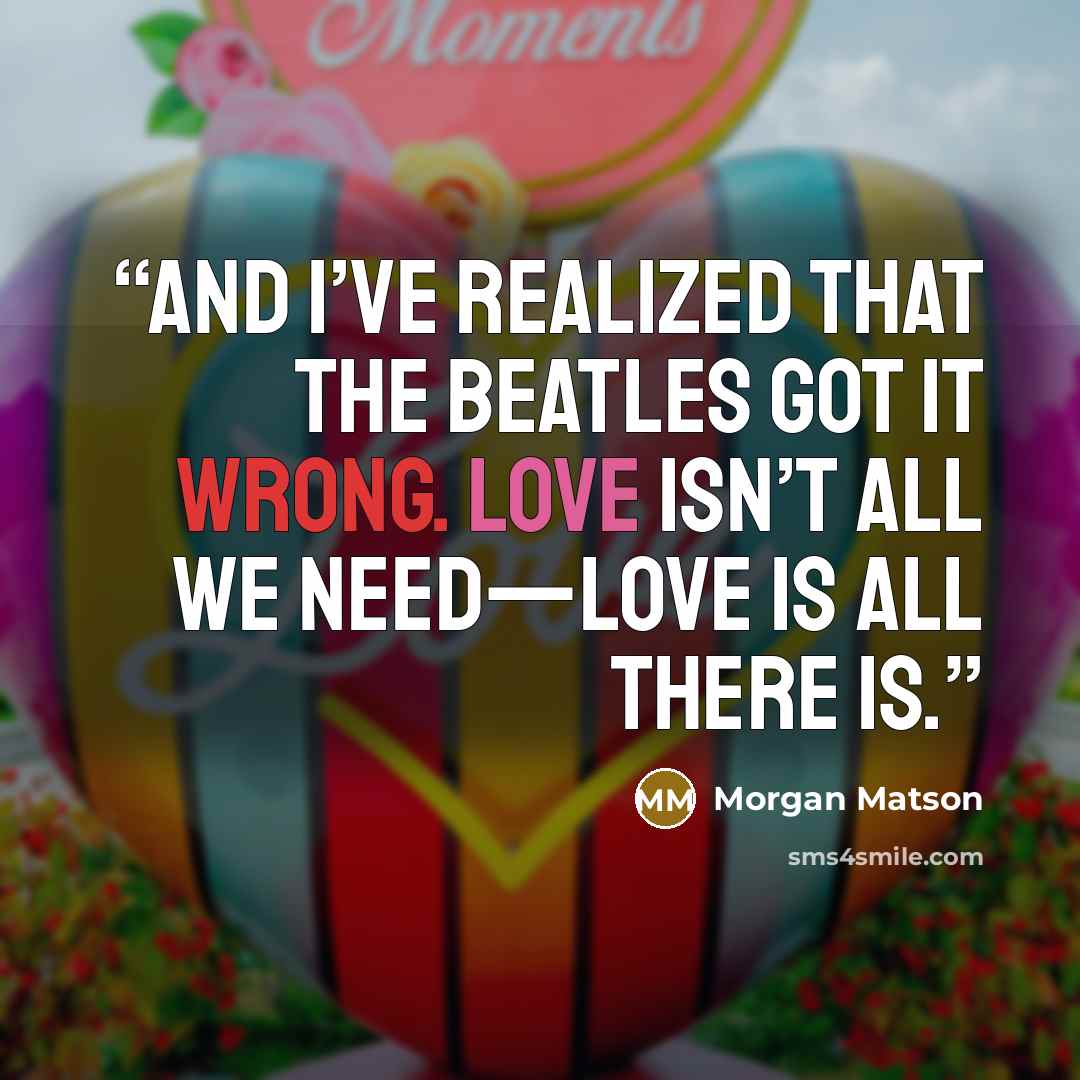 “And I’ve realized that the Beatles got it wrong. Love isn’t all we need—love is all there is.” quote by Morgan Matson