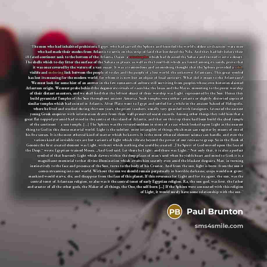 “The men who had inhabited prehistoric Egypt, who had carved the Sphinx and founded the world‘s oldest civilization, were men who had made their exodus from Atlantis to settle on this strip of land that bordered the Nile. And they had left before their ill-fated continent sank to the bottom of the…” quote by Paul Brunton