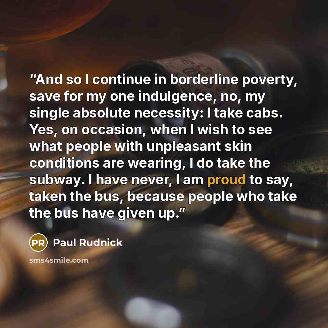 “And so I continue in borderline poverty, save for my one indulgence, no, my single absolute necessity: I take cabs. Yes, on occasion, when I wish to see what people with unpleasant skin conditions are wearing, I do take the subway. I have never, I am proud to say, taken the bus, because people who…” quote by Paul Rudnick