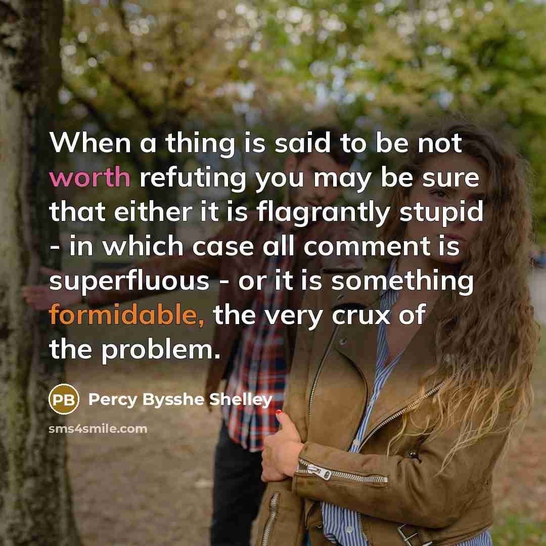 “When a thing is said to be not worth refuting you may be sure that either it is flagrantly stupid - in which case all comment is superfluous - or it is something formidable, the very crux of the problem.” quote by Percy Bysshe Shelley