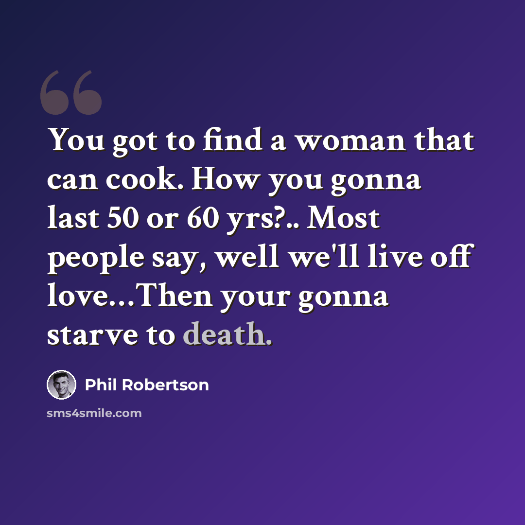 “You got to find a woman that can cook. How you gonna last 50 or 60 yrs?.. Most people say, well we'll live off love…Then your gonna starve to death.” quote by Phil Robertson