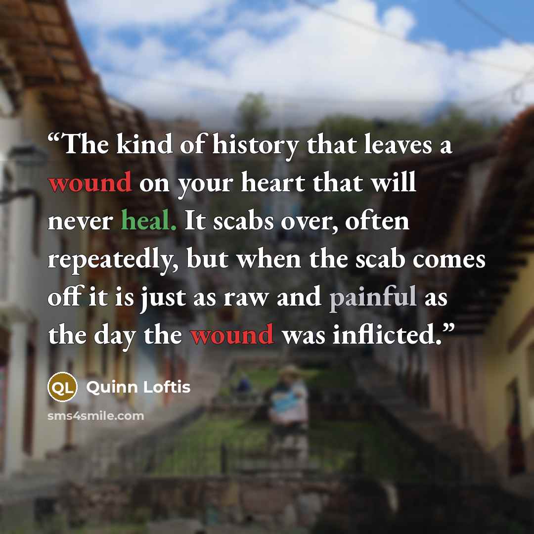 “The kind of history that leaves a wound on your heart that will never heal. It scabs over, often repeatedly, but when the scab comes off it is just as raw and painful as the day the wound was inflicted.” quote by Quinn Loftis