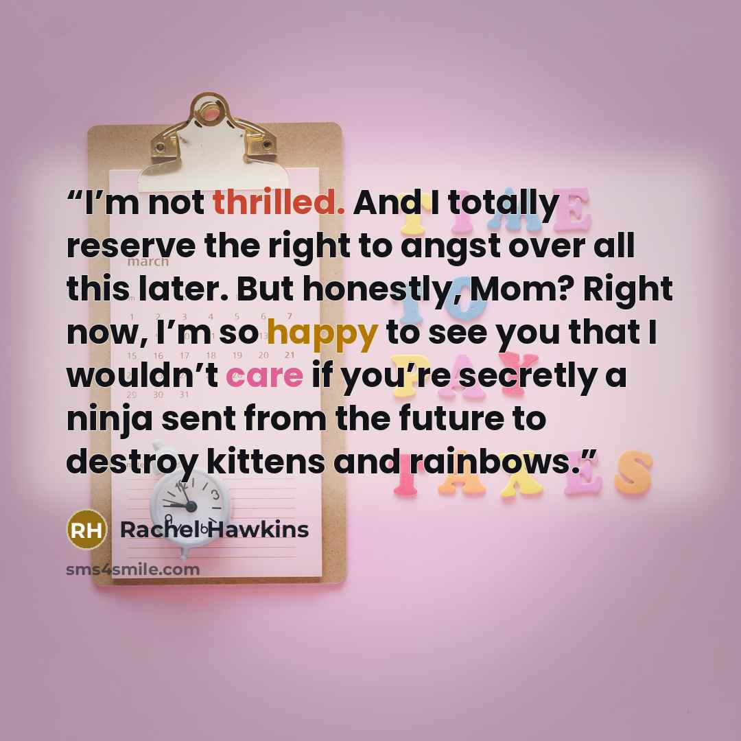 “I’m not thrilled. And I totally reserve the right to angst over all this later. But honestly, Mom? Right now, I’m so happy to see you that I wouldn’t care if you’re secretly a ninja sent from the future to destroy kittens and rainbows.” quote by Rachel Hawkins