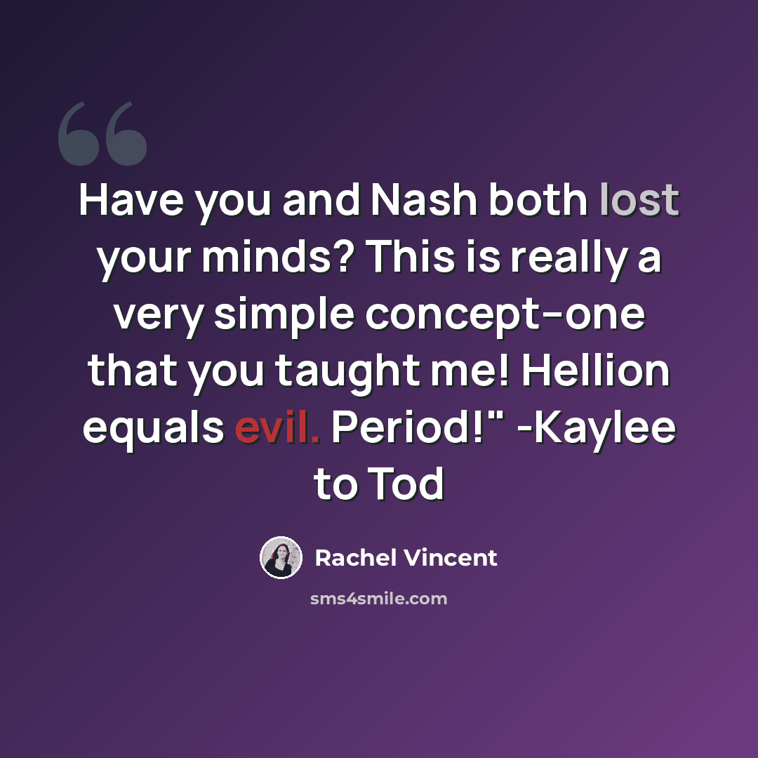 “Have you and Nash both lost your minds? This is really a very simple concept--one that you taught me! Hellion equals evil. Period!" -Kaylee to Tod” quote by Rachel Vincent