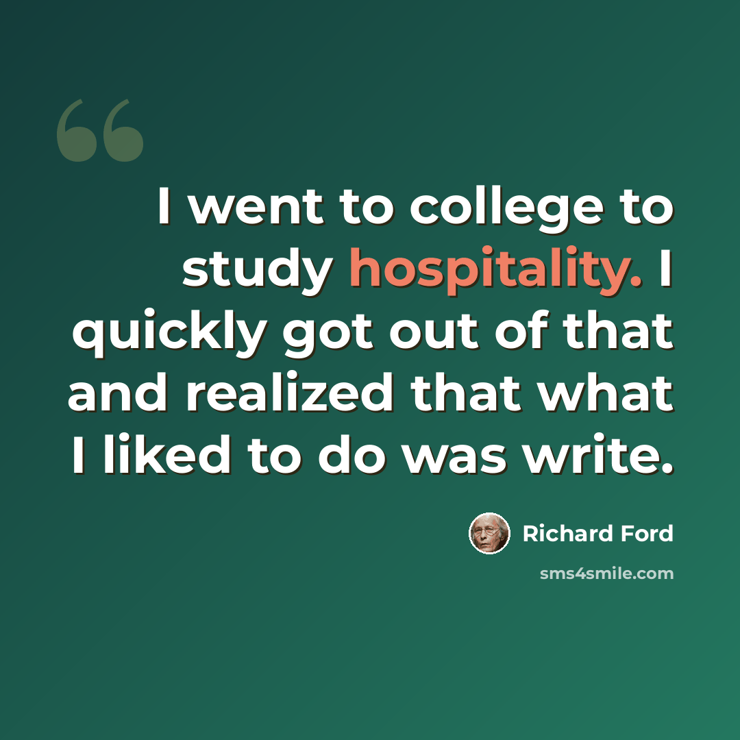 “I went to college to study hospitality. I quickly got out of that and realized that what I liked to do was write.” quote by Richard Ford