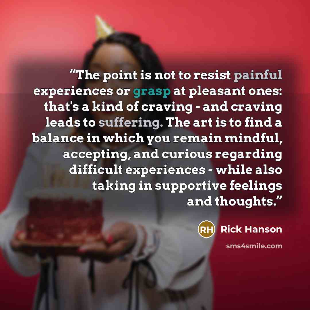 “The point is not to resist painful experiences or grasp at pleasant ones: that's a kind of craving - and craving leads to suffering. The art is to find a balance in which you remain mindful, accepting, and curious regarding difficult experiences - while also taking in supportive feelings and…” quote by Rick Hanson