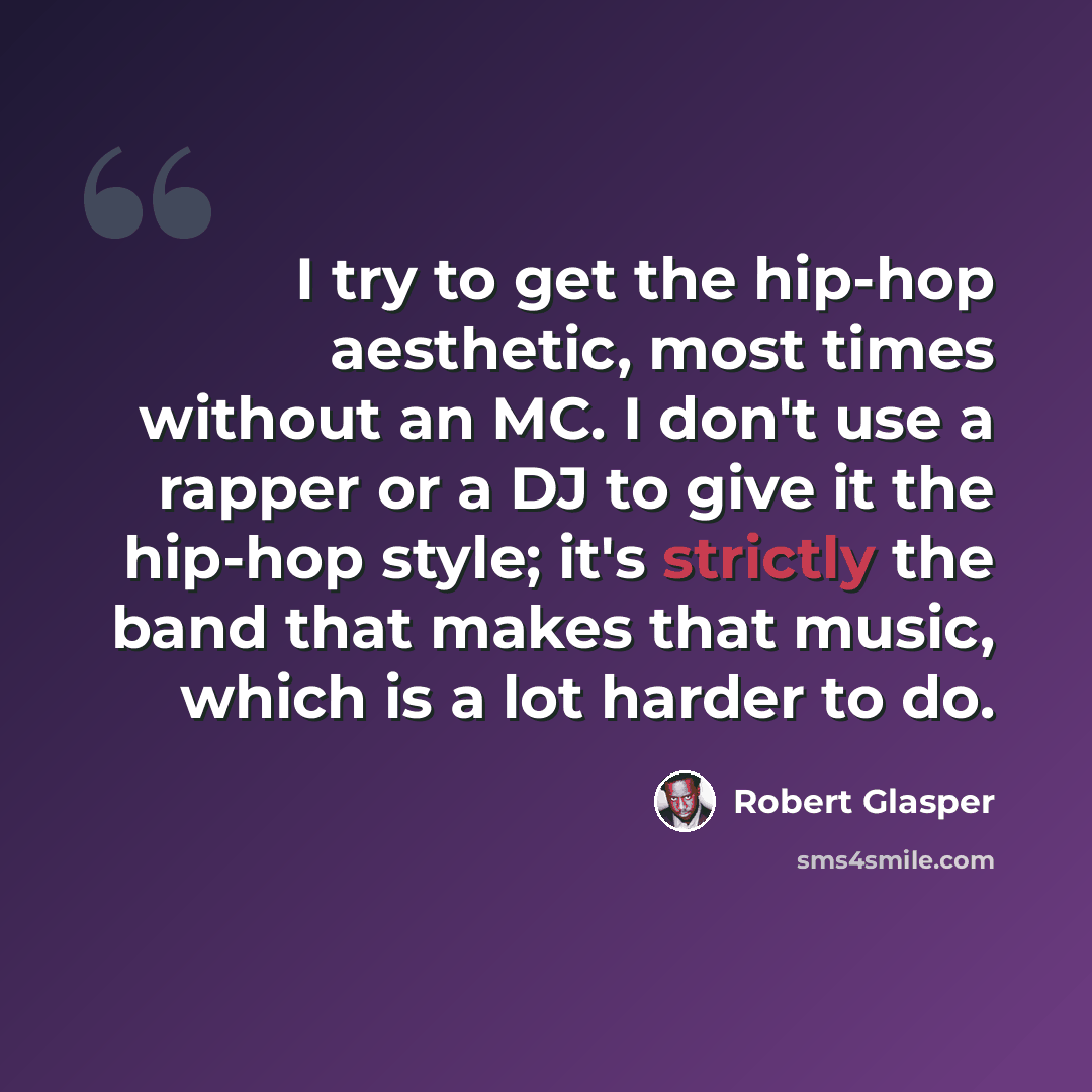 “I try to get the hip-hop aesthetic, most times without an MC. I don't use a rapper or a DJ to give it the hip-hop style; it's strictly the band that makes that music, which is a lot harder to do.” quote by Robert Glasper