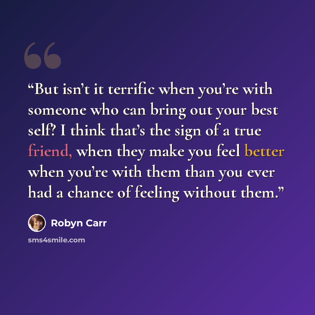 “But isn’t it terrific when you’re with someone who can bring out your best self? I think that’s the sign of a true friend, when they make you feel better when you’re with them than you ever had a chance of feeling without them.” quote by Robyn Carr