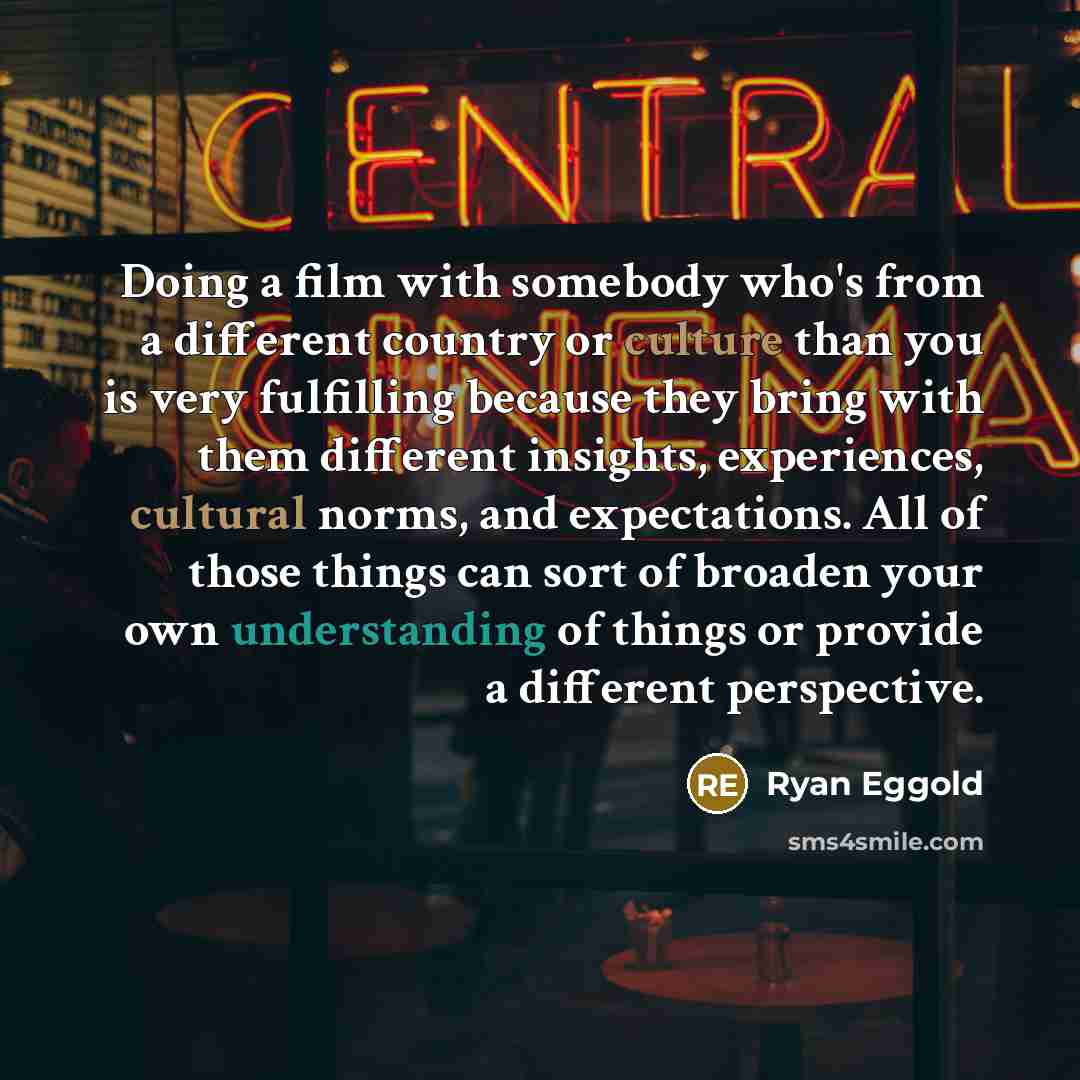 “Doing a film with somebody who's from a different country or culture than you is very fulfilling because they bring with them different insights, experiences, cultural norms, and expectations. All of those things can sort of broaden your own understanding of things or provide a different…” quote by Ryan Eggold