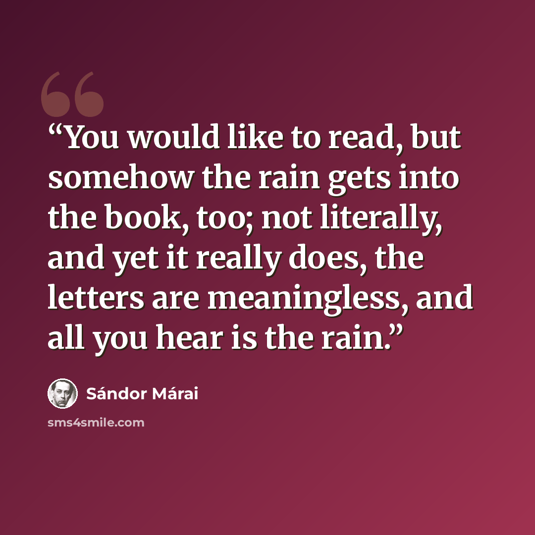 “You would like to read, but somehow the rain gets into the book, too; not literally, and yet it really does, the letters are meaningless, and all you hear is the rain.” quote by Sándor Márai