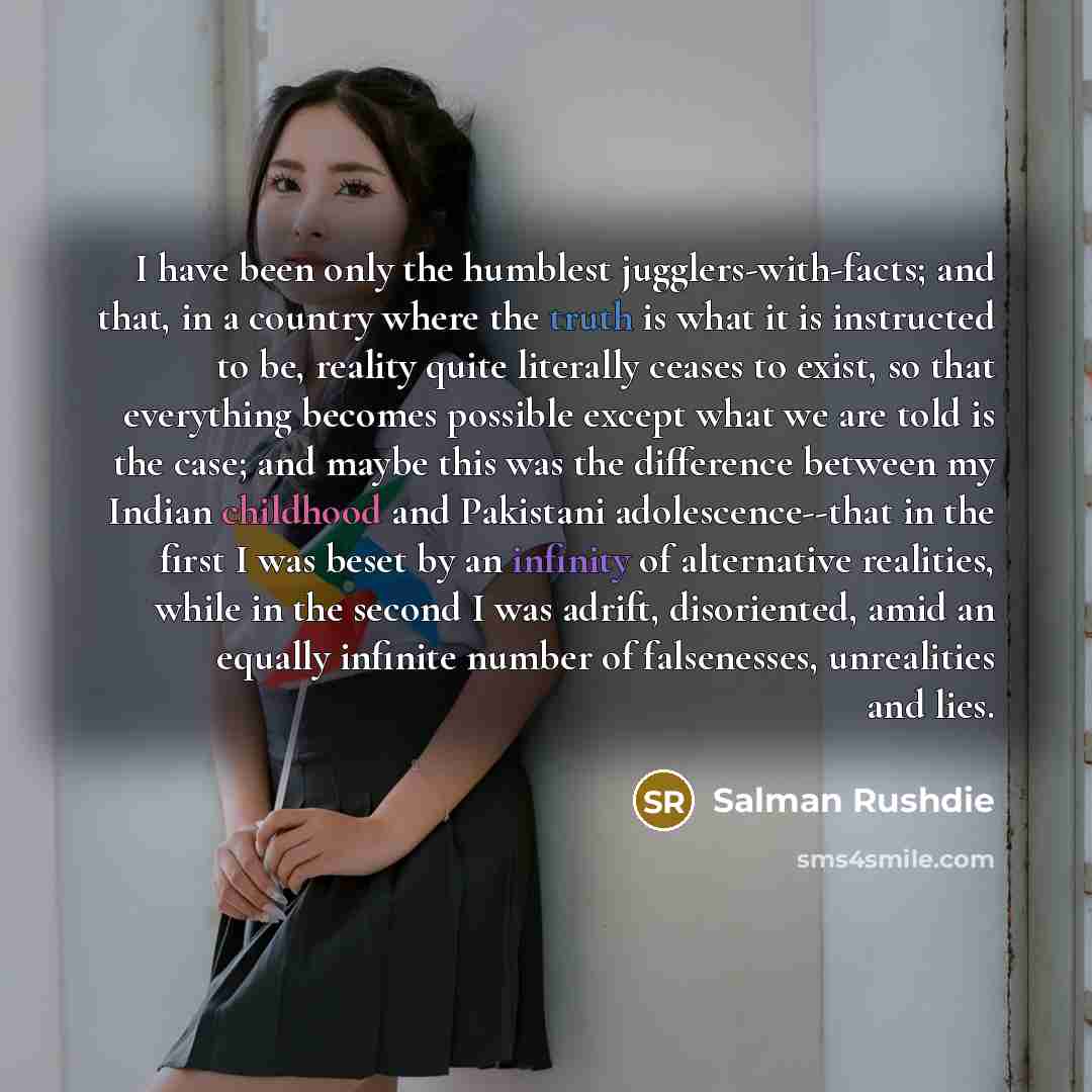 “I have been only the humblest jugglers-with-facts; and that, in a country where the truth is what it is instructed to be, reality quite literally ceases to exist, so that everything becomes possible except what we are told is the case; and maybe this was the difference between my Indian childhood…” quote by Salman Rushdie