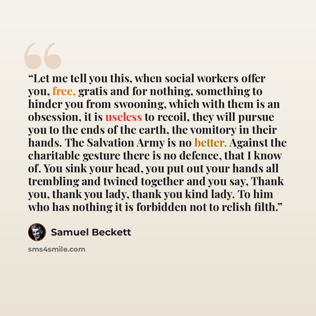 “Let me tell you this, when social workers offer you, free, gratis and for nothing, something to hinder you from swooning, which with them is an obsession, it is useless to recoil, they will pursue you to the ends of the earth, the vomitory in their hands. The Salvation Army is no better. Against…” quote by samuel beckett