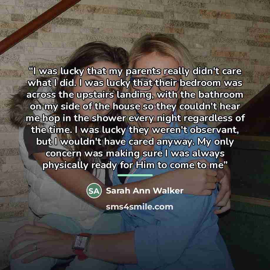 “I was lucky that my parents really didn't care what I did. I was lucky that their bedroom was across the upstairs landing, with the bathroom on my side of the house so they couldn't hear me hop in the shower every night regardless of the time. I was lucky they weren't observant, but I wouldn't…” quote by Sarah Ann Walker