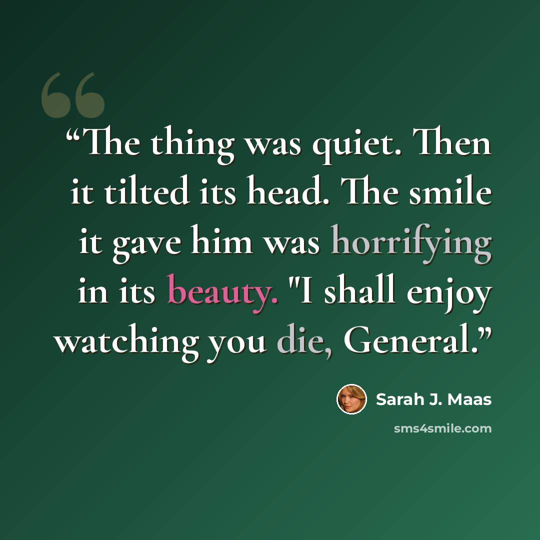 “The thing was quiet. Then it tilted its head. The smile it gave him was horrifying in its beauty. "I shall enjoy watching you die, General.” quote by Sarah J. Maas